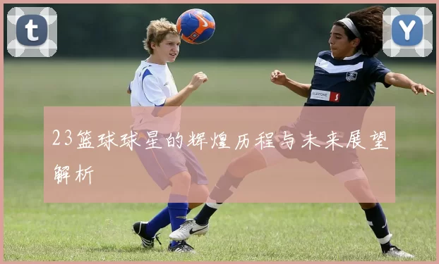 23篮球球星的辉煌历程与未来展望解析