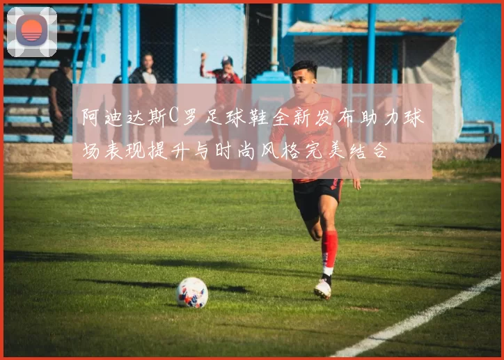 阿迪达斯C罗足球鞋全新发布助力球场表现提升与时尚风格完美结合