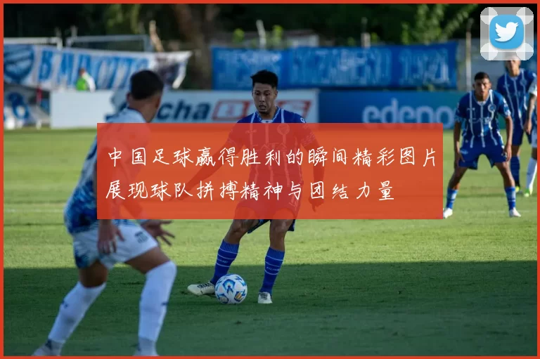 中国足球赢得胜利的瞬间精彩图片展现球队拼搏精神与团结力量