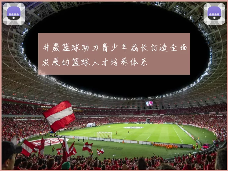 井晟篮球助力青少年成长打造全面发展的篮球人才培养体系
