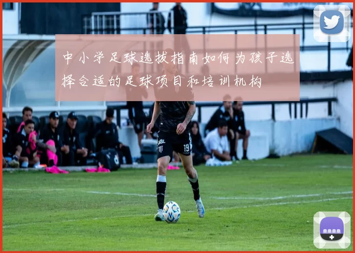 中小学足球选拔指南如何为孩子选择合适的足球项目和培训机构