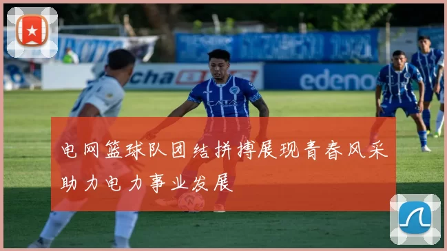 电网篮球队团结拼搏展现青春风采助力电力事业发展