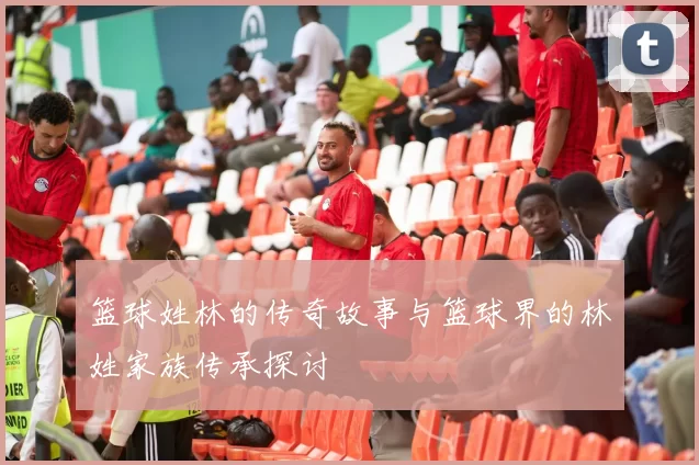 篮球姓林的传奇故事与篮球界的林姓家族传承探讨