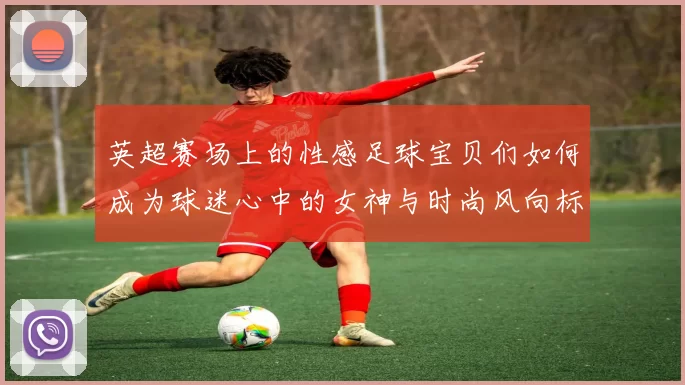 英超赛场上的性感足球宝贝们如何成为球迷心中的女神与时尚风向标